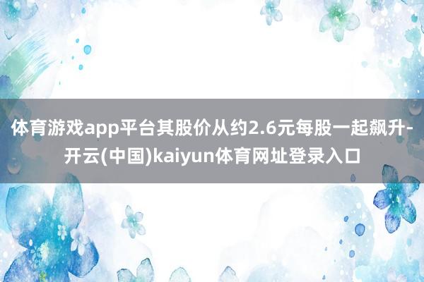 体育游戏app平台其股价从约2.6元每股一起飙升-开云(中国)kaiyun体育网址登录入口
