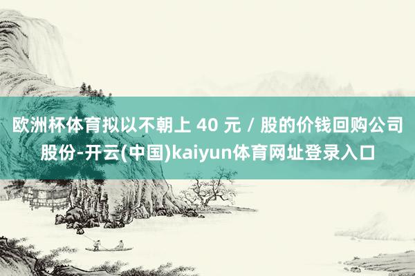 欧洲杯体育拟以不朝上 40 元 / 股的价钱回购公司股份-开云(中国)kaiyun体育网址登录入口