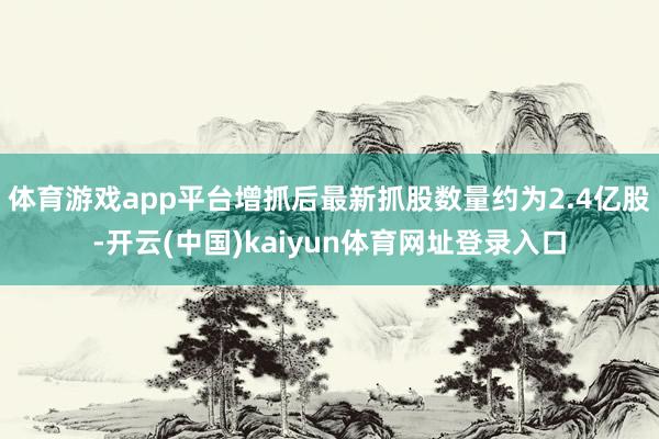 体育游戏app平台增抓后最新抓股数量约为2.4亿股-开云(中国)kaiyun体育网址登录入口
