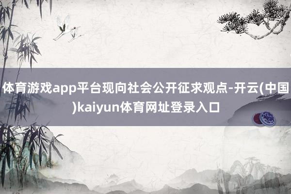 体育游戏app平台现向社会公开征求观点-开云(中国)kaiyun体育网址登录入口