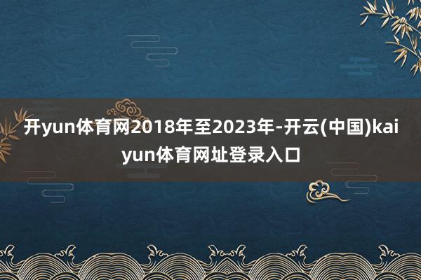 开yun体育网2018年至2023年-开云(中国)kaiyun体育网址登录入口