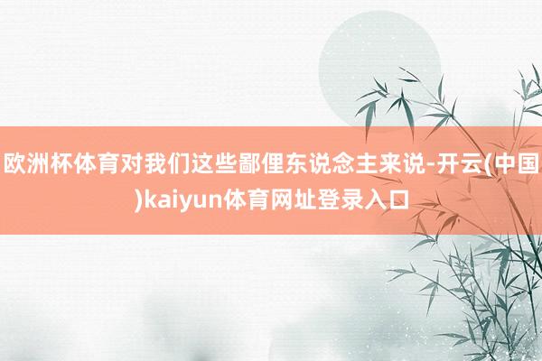欧洲杯体育对我们这些鄙俚东说念主来说-开云(中国)kaiyun体育网址登录入口