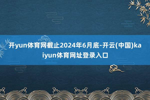开yun体育网　　截止2024年6月底-开云(中国)kaiyun体育网址登录入口
