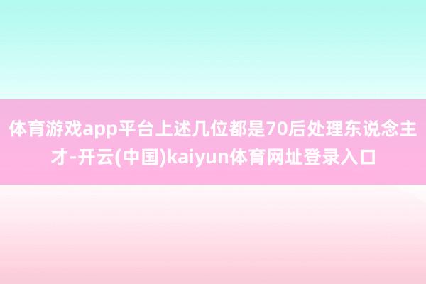 体育游戏app平台　　上述几位都是70后处理东说念主才-开云(中国)kaiyun体育网址登录入口