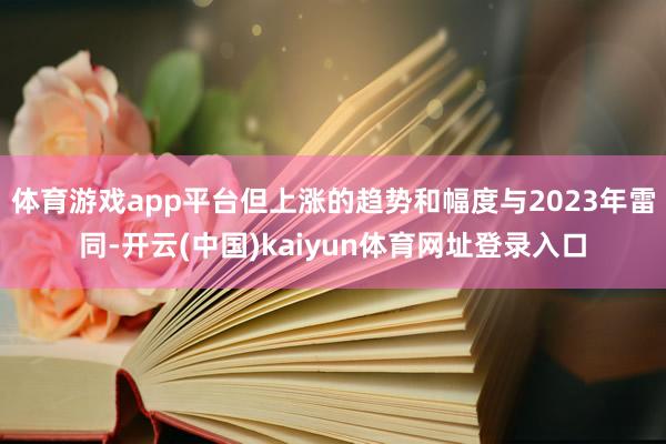 体育游戏app平台但上涨的趋势和幅度与2023年雷同-开云(中国)kaiyun体育网址登录入口