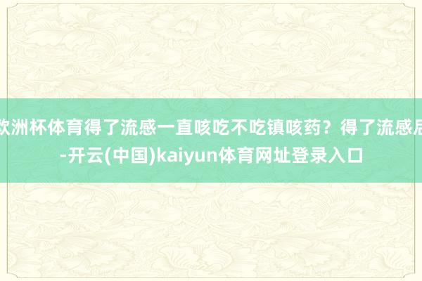 欧洲杯体育得了流感一直咳吃不吃镇咳药？得了流感后-开云(中国)kaiyun体育网址登录入口