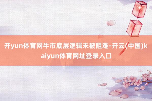 开yun体育网牛市底层逻辑未被阻难-开云(中国)kaiyun体育网址登录入口