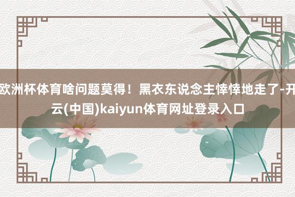 欧洲杯体育啥问题莫得!黑衣东说念主悻悻地走了-开云(中国)kaiyun体育网址登录入口