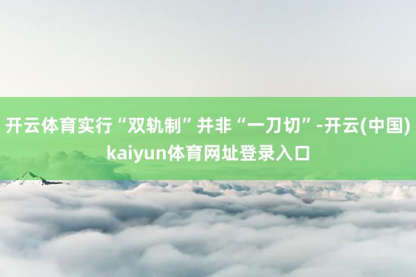 开云体育实行“双轨制”并非“一刀切”-开云(中国)kaiyun体育网址登录入口