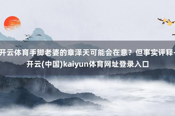 开云体育手脚老婆的章泽天可能会在意？但事实评释-开云(中国)kaiyun体育网址登录入口