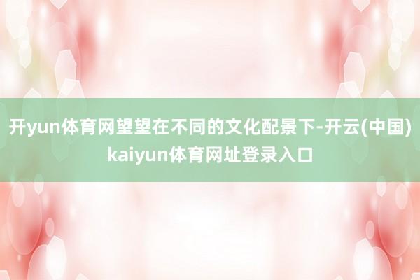 开yun体育网望望在不同的文化配景下-开云(中国)kaiyun体育网址登录入口