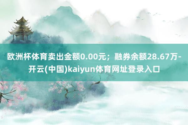 欧洲杯体育卖出金额0.00元;融券余额28.67万-开云(中国)kaiyun体育网址登录入口