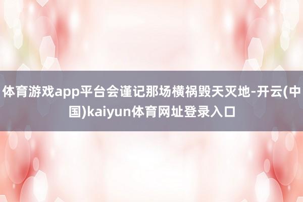 体育游戏app平台会谨记那场横祸毁天灭地-开云(中国)kaiyun体育网址登录入口