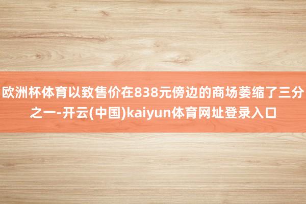欧洲杯体育以致售价在838元傍边的商场萎缩了三分之一-开云(中国)kaiyun体育网址登录入口