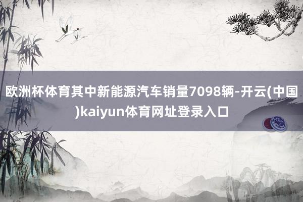 欧洲杯体育其中新能源汽车销量7098辆-开云(中国)kaiyun体育网址登录入口