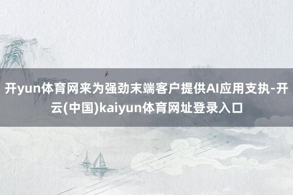 开yun体育网来为强劲末端客户提供AI应用支执-开云(中国)kaiyun体育网址登录入口