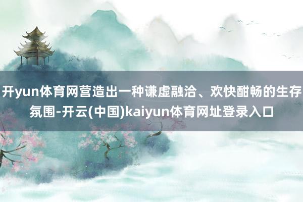 开yun体育网营造出一种谦虚融洽、欢快酣畅的生存氛围-开云(中国)kaiyun体育网址登录入口