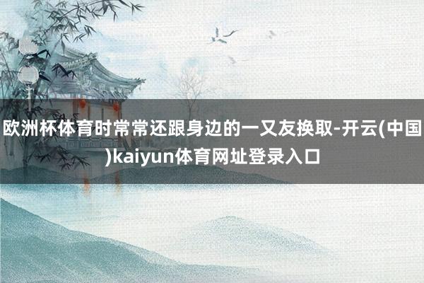 欧洲杯体育时常常还跟身边的一又友换取-开云(中国)kaiyun体育网址登录入口