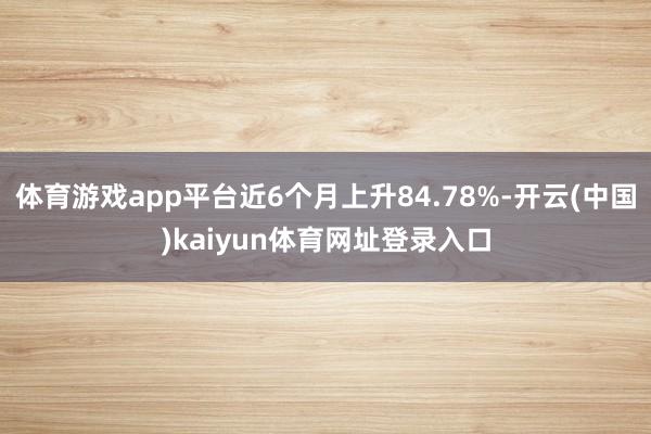 体育游戏app平台近6个月上升84.78%-开云(中国)kaiyun体育网址登录入口