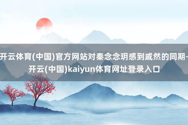 开云体育(中国)官方网站对秦念念玥感到戚然的同期-开云(中国)kaiyun体育网址登录入口