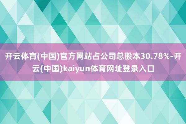 开云体育(中国)官方网站占公司总股本30.78%-开云(中国)kaiyun体育网址登录入口