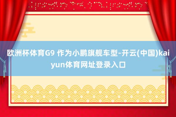 欧洲杯体育G9 作为小鹏旗舰车型-开云(中国)kaiyun体育网址登录入口