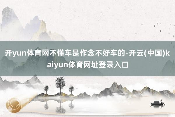 开yun体育网不懂车是作念不好车的-开云(中国)kaiyun体育网址登录入口