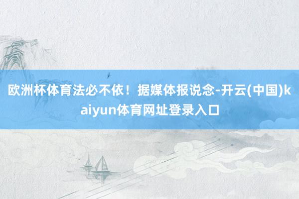 欧洲杯体育法必不依！据媒体报说念-开云(中国)kaiyun体育网址登录入口