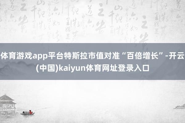 体育游戏app平台特斯拉市值对准“百倍增长”-开云(中国)kaiyun体育网址登录入口