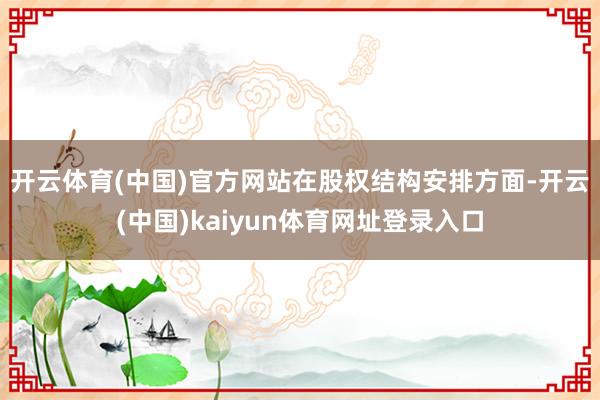 开云体育(中国)官方网站　　在股权结构安排方面-开云(中国)kaiyun体育网址登录入口