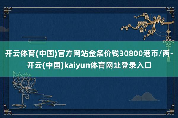 开云体育(中国)官方网站金条价钱30800港币/两-开云(中国)kaiyun体育网址登录入口