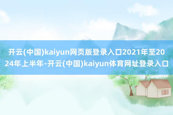 开云(中国)kaiyun网页版登录入口2021年至2024年上半年-开云(中国)kaiyun体育网址登录入口
