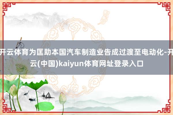 开云体育为匡助本国汽车制造业告成过渡至电动化-开云(中国)kaiyun体育网址登录入口