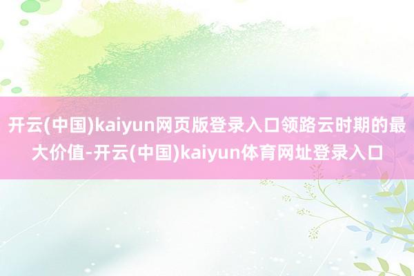 开云(中国)kaiyun网页版登录入口领路云时期的最大价值-开云(中国)kaiyun体育网址登录入口