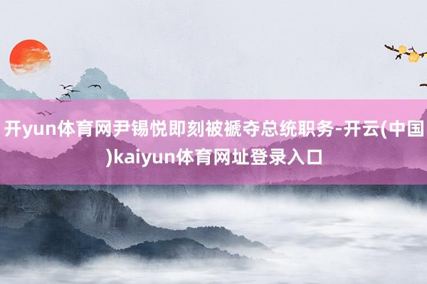 开yun体育网尹锡悦即刻被褫夺总统职务-开云(中国)kaiyun体育网址登录入口