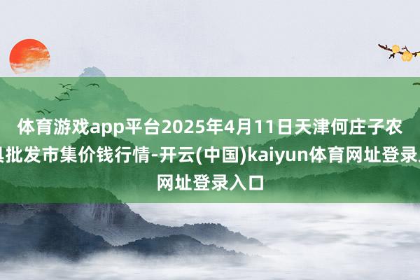 体育游戏app平台2025年4月11日天津何庄子农家具批发市集价钱行情-开云(中国)kaiyun体育网址登录入口