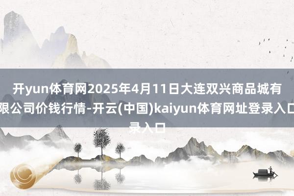 开yun体育网2025年4月11日大连双兴商品城有限公司价钱行情-开云(中国)kaiyun体育网址登录入口
