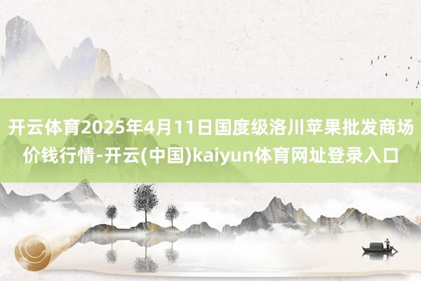 开云体育2025年4月11日国度级洛川苹果批发商场价钱行情-开云(中国)kaiyun体育网址登录入口