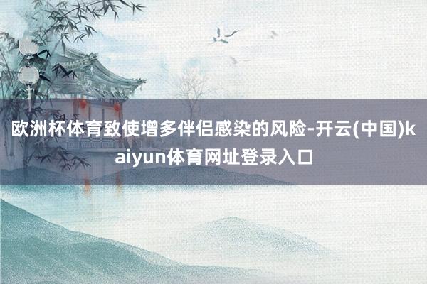 欧洲杯体育致使增多伴侣感染的风险-开云(中国)kaiyun体育网址登录入口