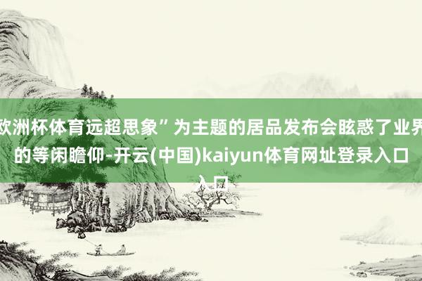 欧洲杯体育远超思象”为主题的居品发布会眩惑了业界的等闲瞻仰-开云(中国)kaiyun体育网址登录入口