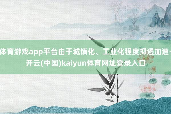 体育游戏app平台由于城镇化、工业化程度抑遏加速-开云(中国)kaiyun体育网址登录入口