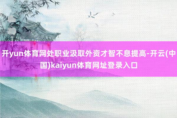 开yun体育网处职业汲取外资才智不息提高-开云(中国)kaiyun体育网址登录入口