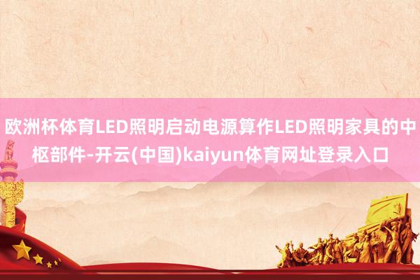 欧洲杯体育LED照明启动电源算作LED照明家具的中枢部件-开云(中国)kaiyun体育网址登录入口