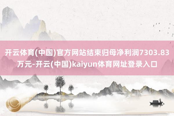 开云体育(中国)官方网站结束归母净利润7303.83万元-开云(中国)kaiyun体育网址登录入口