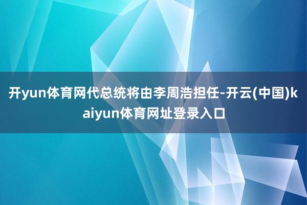 开yun体育网代总统将由李周浩担任-开云(中国)kaiyun体育网址登录入口