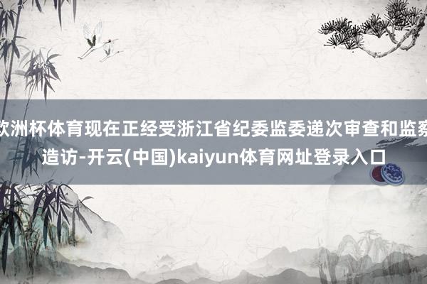 欧洲杯体育现在正经受浙江省纪委监委递次审查和监察造访-开云(中国)kaiyun体育网址登录入口