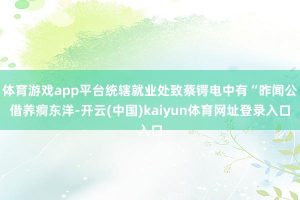 体育游戏app平台统辖就业处致蔡锷电中有“昨闻公借养痾东洋-开云(中国)kaiyun体育网址登录入口