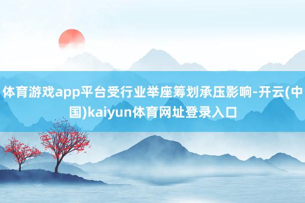 体育游戏app平台受行业举座筹划承压影响-开云(中国)kaiyun体育网址登录入口
