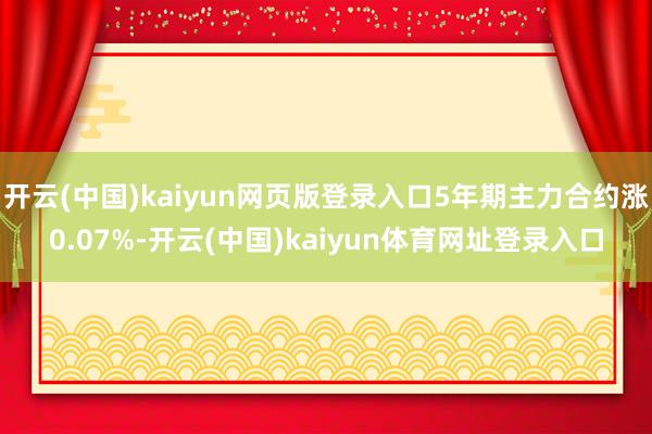 开云(中国)kaiyun网页版登录入口5年期主力合约涨0.07%-开云(中国)kaiyun体育网址登录入口