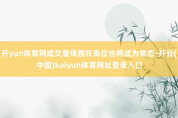 开yun体育网成交量保捏在高位也将成为常态-开云(中国)kaiyun体育网址登录入口